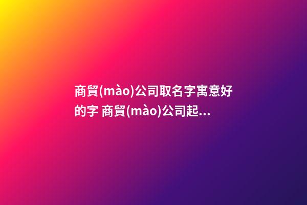 商貿(mào)公司取名字寓意好的字 商貿(mào)公司起名參考-第1張-公司起名-玄機派